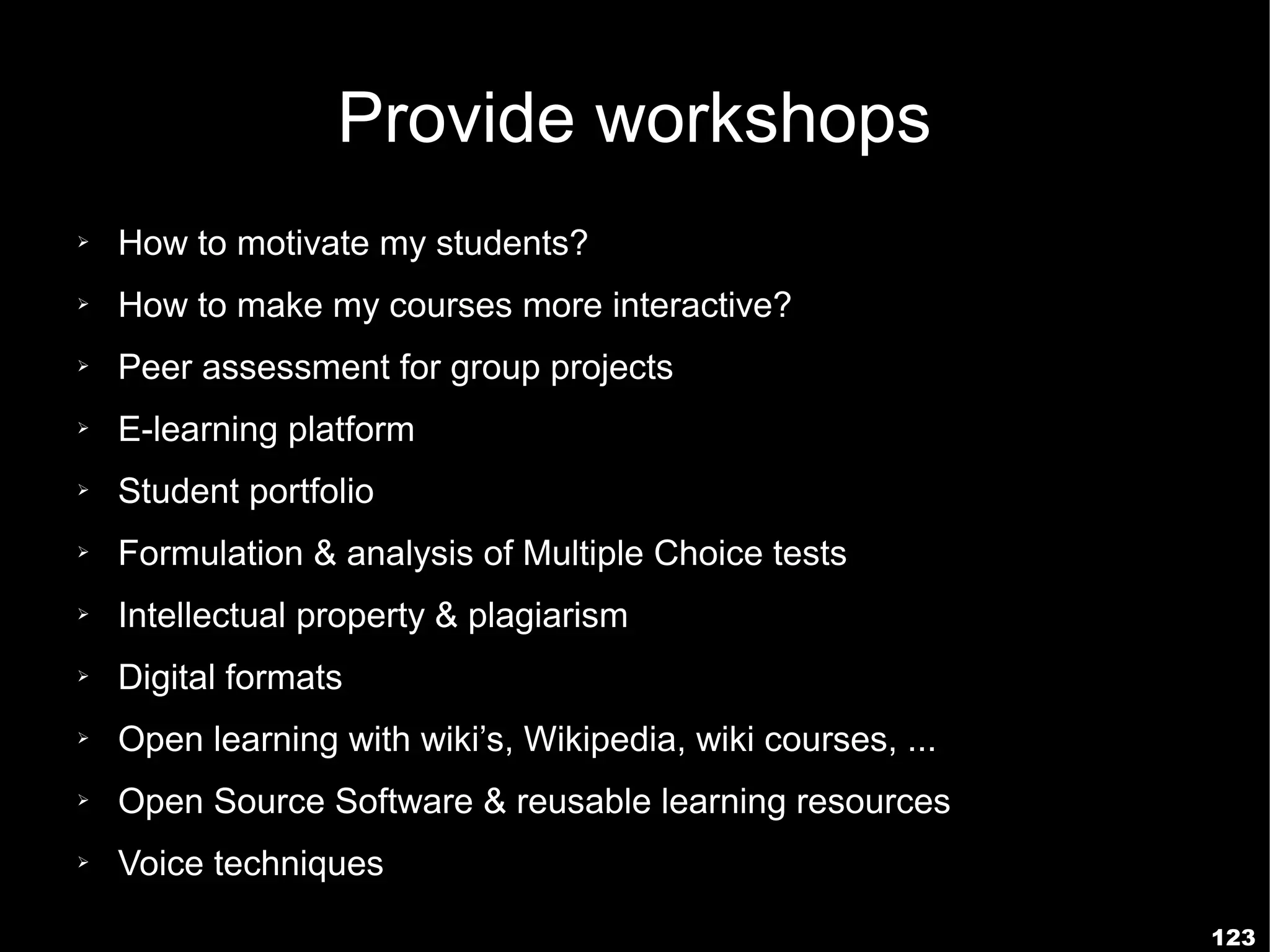 Provide workshops
➢   How to motivate my students?
➢   How to make my courses more interactive?
➢   Peer assessment for group projects
➢   E-learning platform
➢   Student portfolio
➢   Formulation & analysis of Multiple Choice tests
➢   Intellectual property & plagiarism
➢   Digital formats
➢   Open learning with wiki’s, Wikipedia, wiki courses, ...
➢   Open Source Software & reusable learning resources
➢   Voice techniques
                                                              123
 