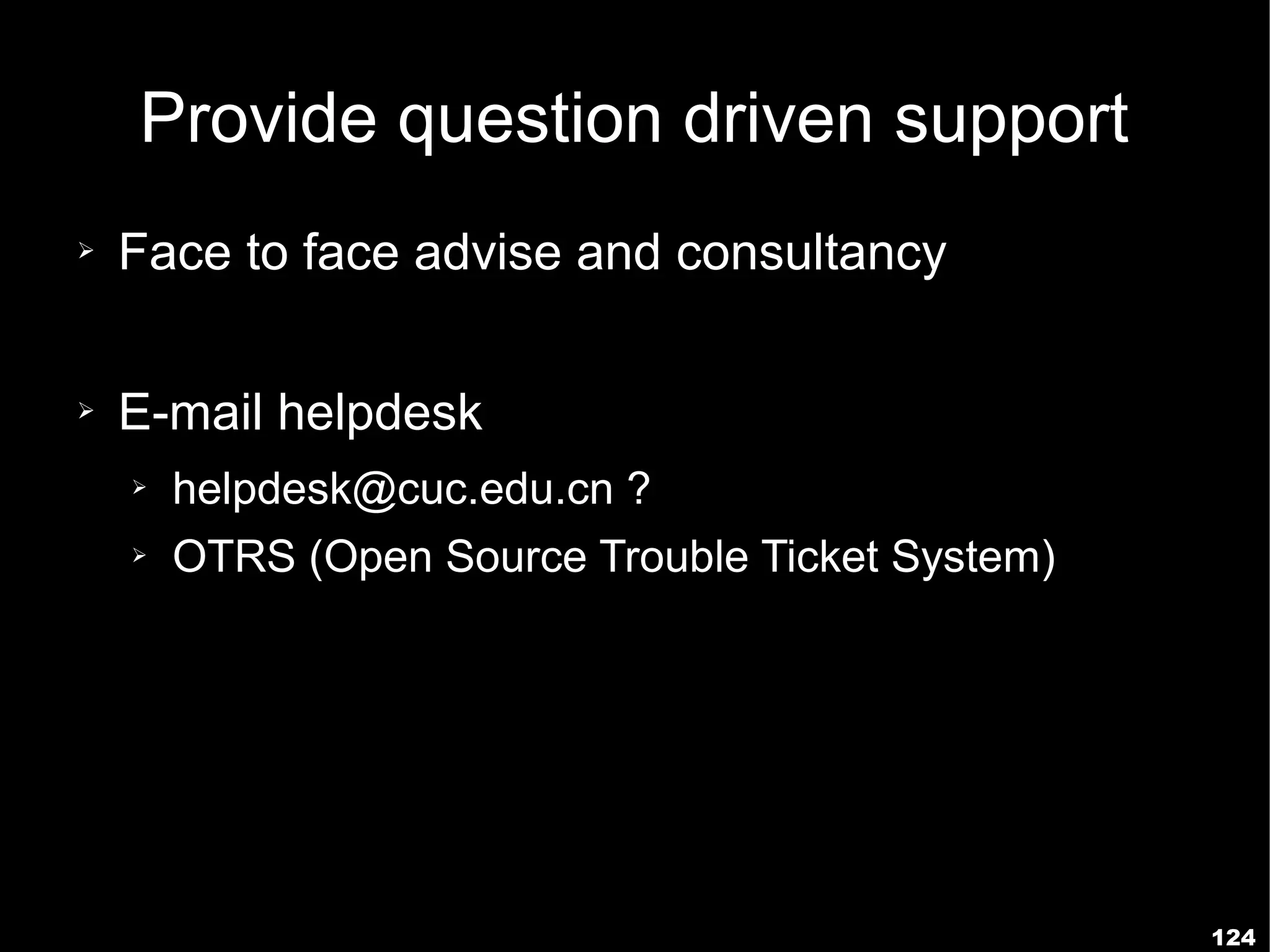 Provide question driven support
➢   Face to face advise and consultancy

➢   E-mail helpdesk
    ➢   helpdesk@cuc.edu.cn ?
    ➢   OTRS (Open Source Trouble Ticket System)




                                                   124
 
