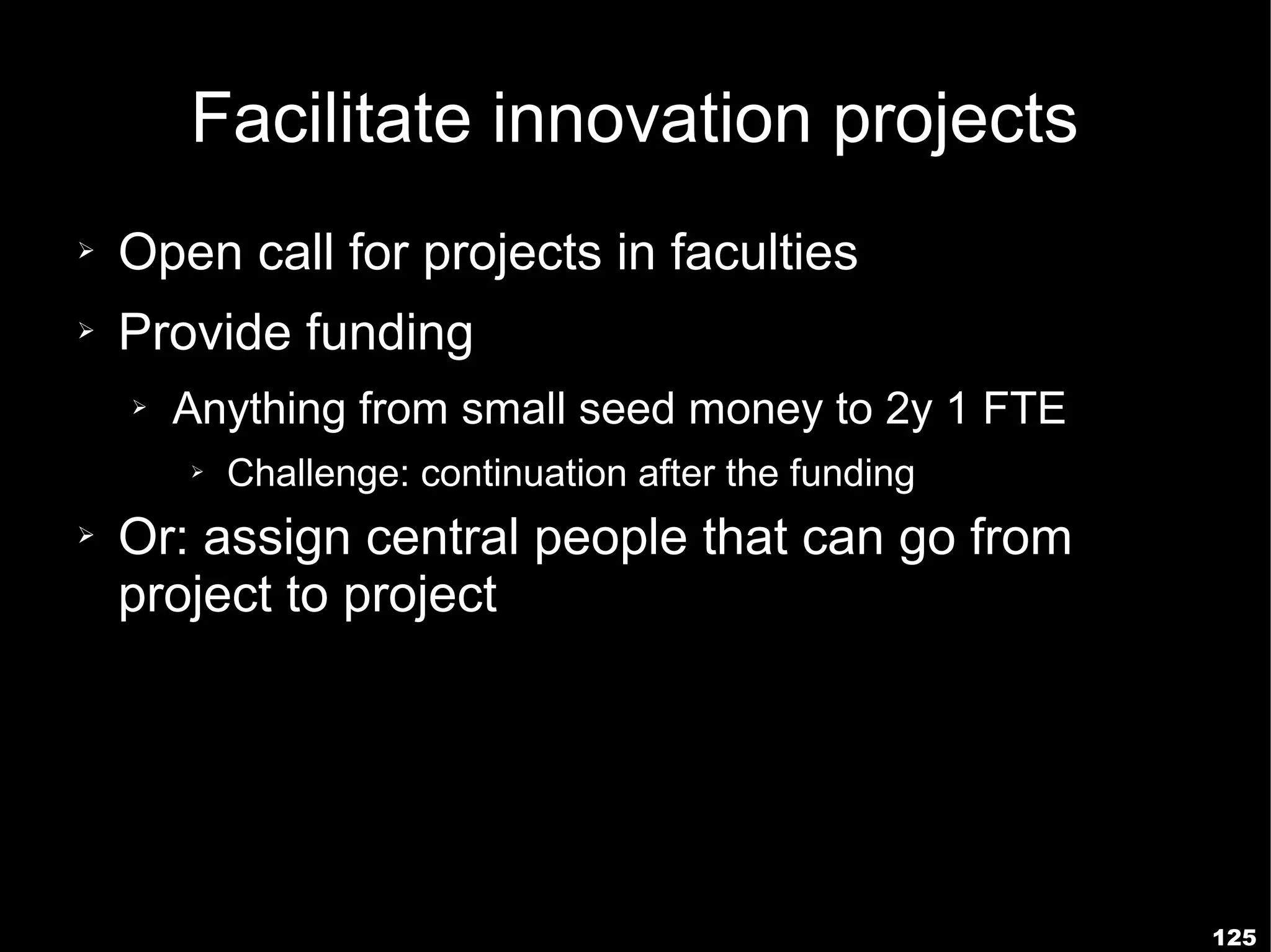 Facilitate innovation projects
➢   Open call for projects in faculties
➢   Provide funding
    ➢   Anything from small seed money to 2y 1 FTE
        ➢   Challenge: continuation after the funding
➢   Or: assign central people that can go from
    project to project




                                                        125
 