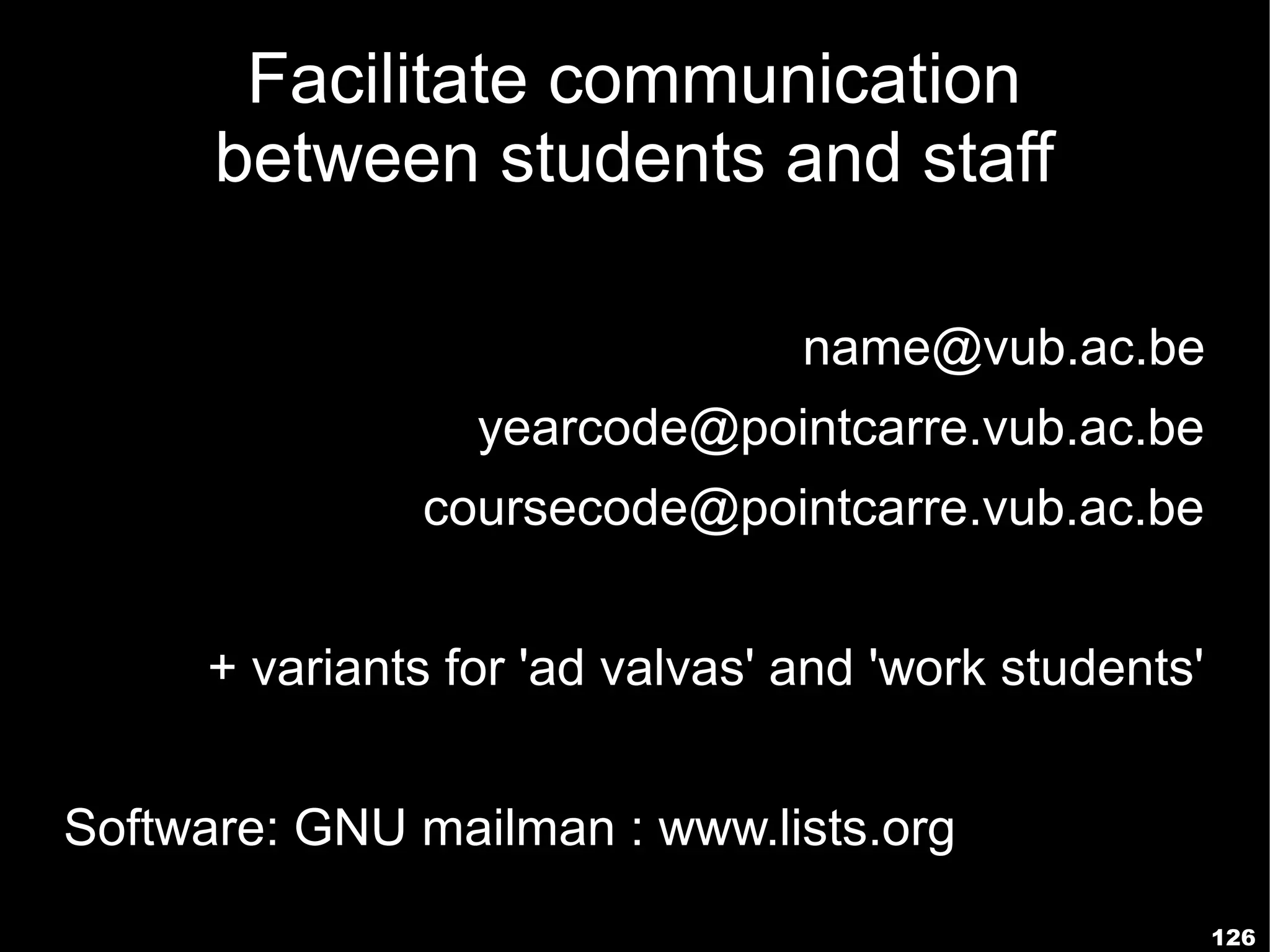 Facilitate communication
      between students and staff

                                name@vub.ac.be
                 yearcode@pointcarre.vub.ac.be
              coursecode@pointcarre.vub.ac.be


     + variants for 'ad valvas' and 'work students'


Software: GNU mailman : www.lists.org
                                                      126
 