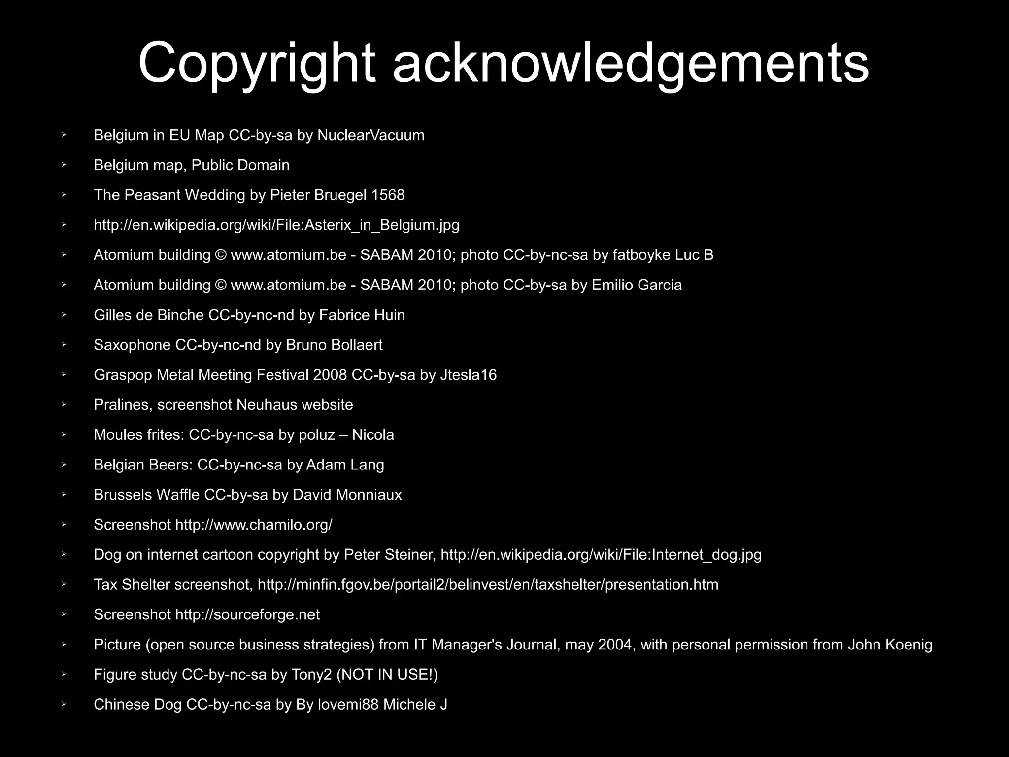 Copyright acknowledgements
➢   Belgium in EU Map CC-by-sa by NuclearVacuum
➢   Belgium map, Public Domain
➢   The Peasant Wedding by Pieter Bruegel 1568
➢   http://en.wikipedia.org/wiki/File:Asterix_in_Belgium.jpg
➢   Atomium building © www.atomium.be - SABAM 2010; photo CC-by-nc-sa by fatboyke Luc B
➢   Atomium building © www.atomium.be - SABAM 2010; photo CC-by-sa by Emilio Garcia
➢   Gilles de Binche CC-by-nc-nd by Fabrice Huin
➢   Saxophone CC-by-nc-nd by Bruno Bollaert
➢   Graspop Metal Meeting Festival 2008 CC-by-sa by Jtesla16
➢   Pralines, screenshot Neuhaus website
➢   Moules frites: CC-by-nc-sa by poluz – Nicola
➢   Belgian Beers: CC-by-nc-sa by Adam Lang
➢   Brussels Waffle CC-by-sa by David Monniaux
➢   Screenshot http://www.chamilo.org/
➢   Dog on internet cartoon copyright by Peter Steiner, http://en.wikipedia.org/wiki/File:Internet_dog.jpg
➢   Tax Shelter screenshot, http://minfin.fgov.be/portail2/belinvest/en/taxshelter/presentation.htm
➢   Screenshot http://sourceforge.net
➢   Picture (open source business strategies) from IT Manager's Journal, may 2004, with personal permission from John Koenig
➢   Figure study CC-by-nc-sa by Tony2 (NOT IN USE!)
➢   Chinese Dog CC-by-nc-sa by By lovemi88 Michele J
 