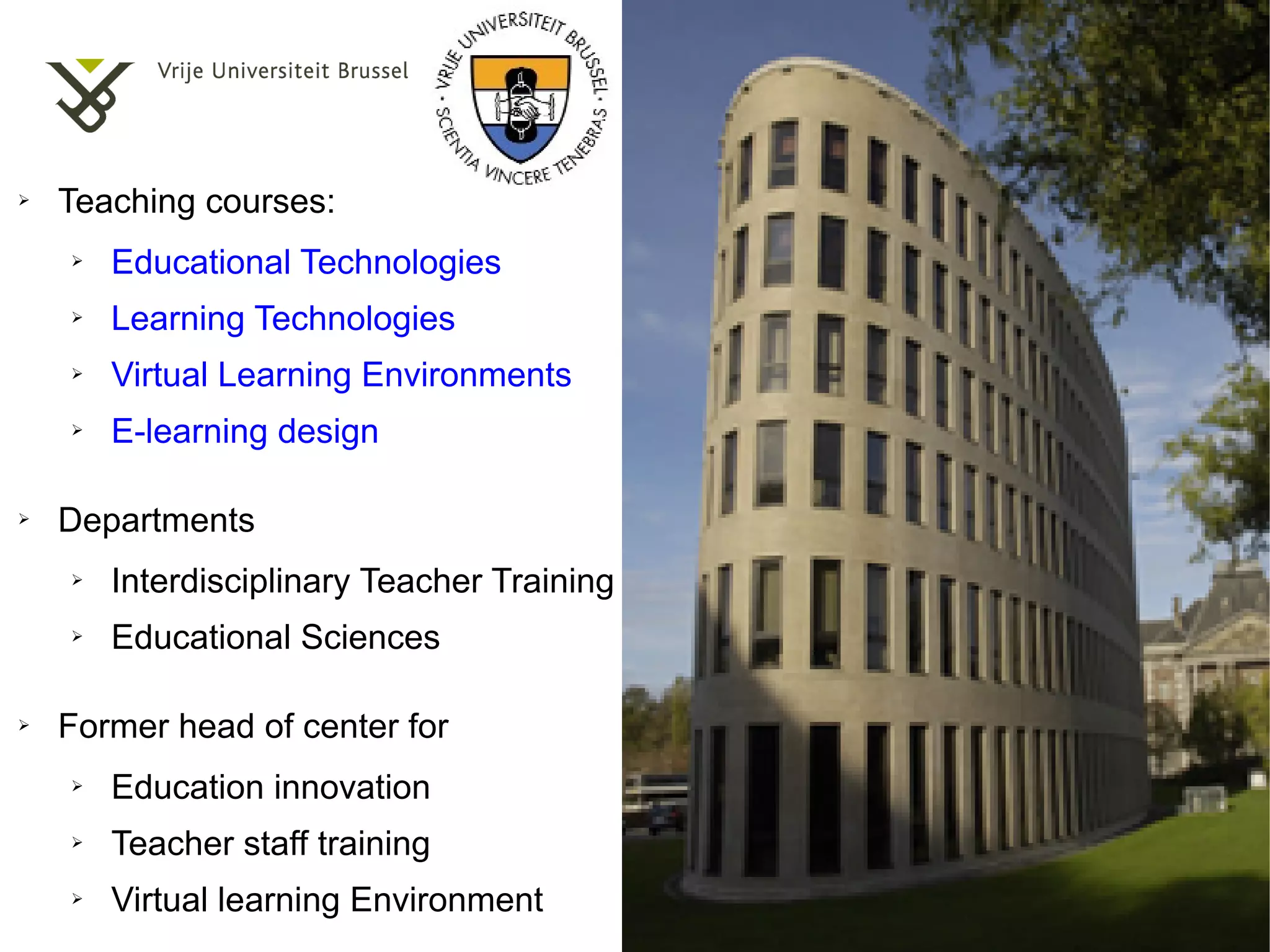 ➢   Teaching courses:
    ➢   Educational Technologies
    ➢   Learning Technologies
    ➢   Virtual Learning Environments
    ➢   E-learning design

➢   Departments
    ➢   Interdisciplinary Teacher Training
    ➢   Educational Sciences

➢   Former head of center for
    ➢   Education innovation
    ➢   Teacher staff training
    ➢   Virtual learning Environment
 