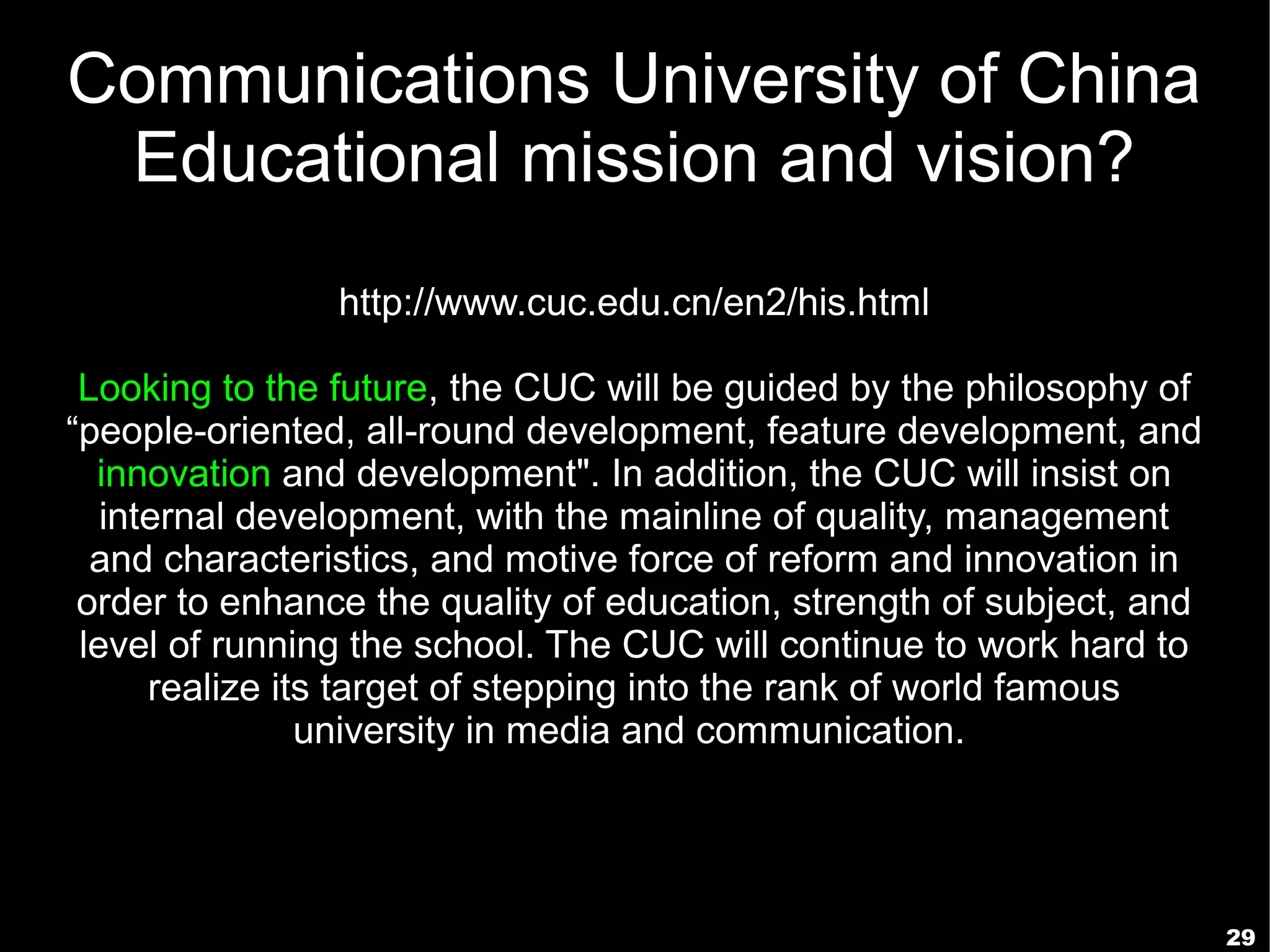 Communications University of China
 Educational mission and vision?
                http://www.cuc.edu.cn/en2/his.html

 Looking to the future, the CUC will be guided by the philosophy of
“people-oriented, all-round development, feature development, and
  innovation and development". In addition, the CUC will insist on
   internal development, with the mainline of quality, management
  and characteristics, and motive force of reform and innovation in
 order to enhance the quality of education, strength of subject, and
 level of running the school. The CUC will continue to work hard to
      realize its target of stepping into the rank of world famous
                university in media and communication.




                                                                       29
 
