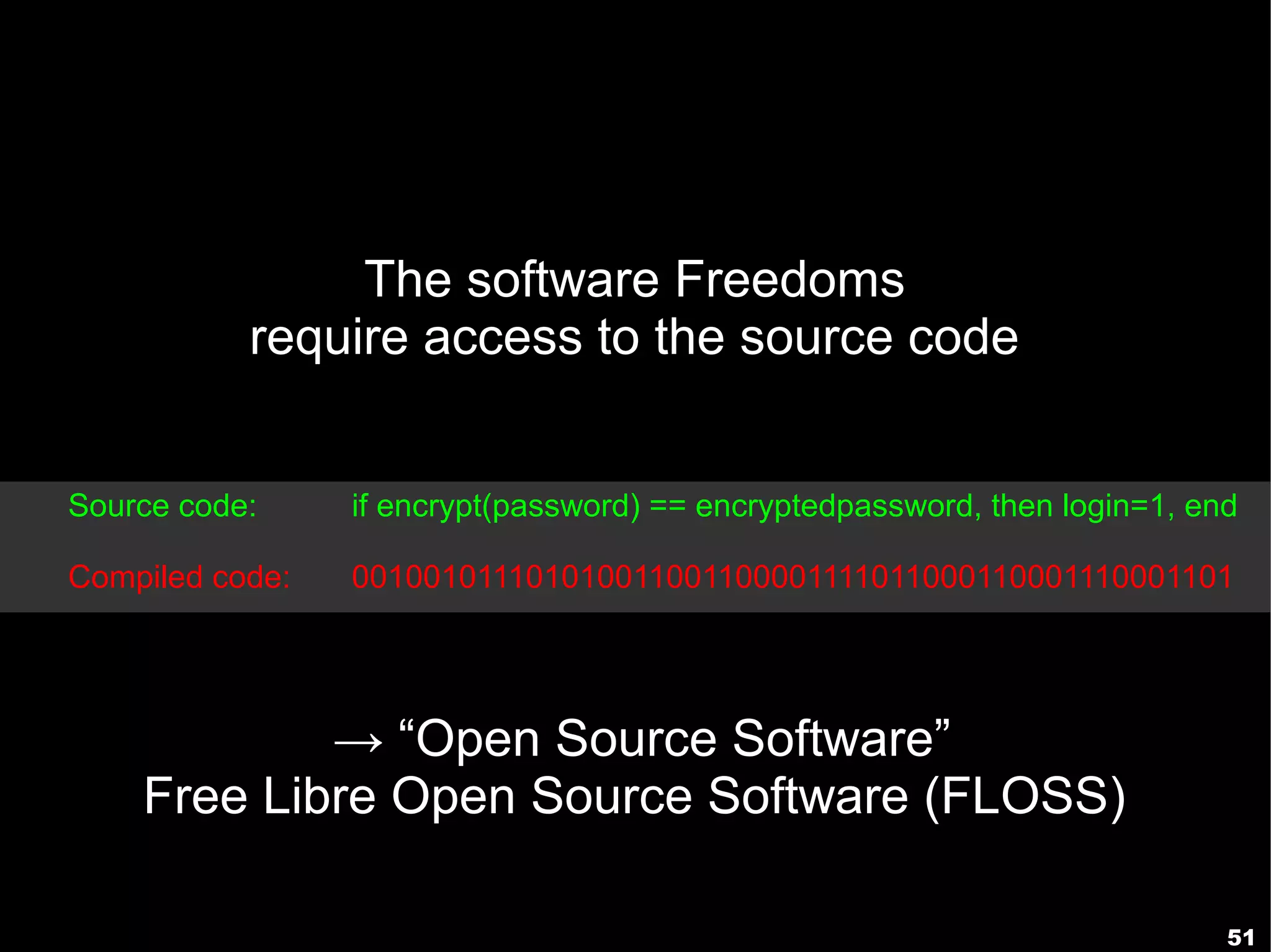 The software Freedoms
           require access to the source code


Source code:     if encrypt(password) == encryptedpassword, then login=1, end

Compiled code:   001001011101010011001100001111011000110001110001101




            → “Open Source Software”
    Free Libre Open Source Software (FLOSS)

                                                                            51
 