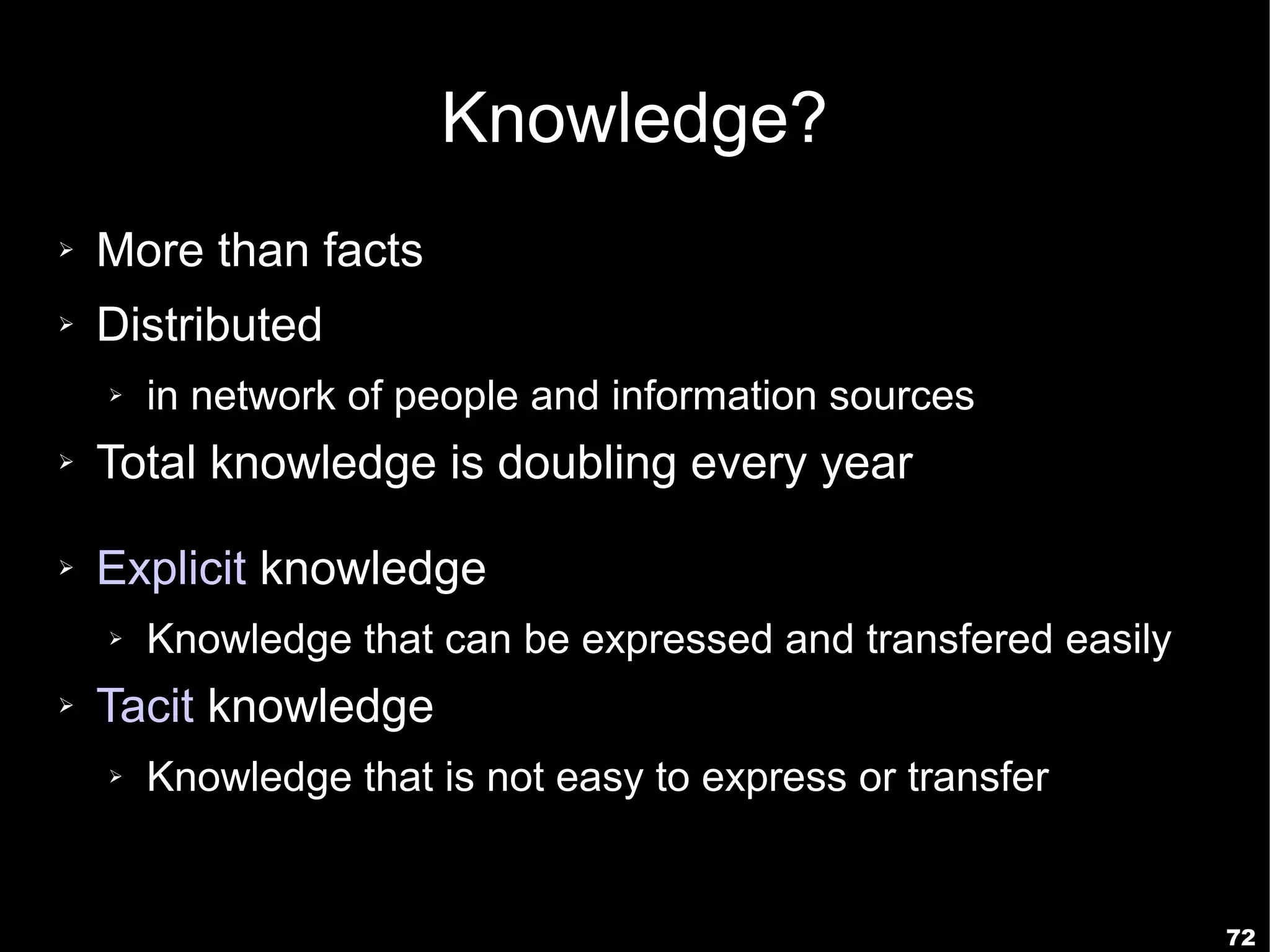 Knowledge?
➢   More than facts
➢   Distributed
    ➢   in network of people and information sources
➢   Total knowledge is doubling every year

➢   Explicit knowledge
    ➢   Knowledge that can be expressed and transfered easily
➢   Tacit knowledge
    ➢   Knowledge that is not easy to express or transfer


                                                                72
 