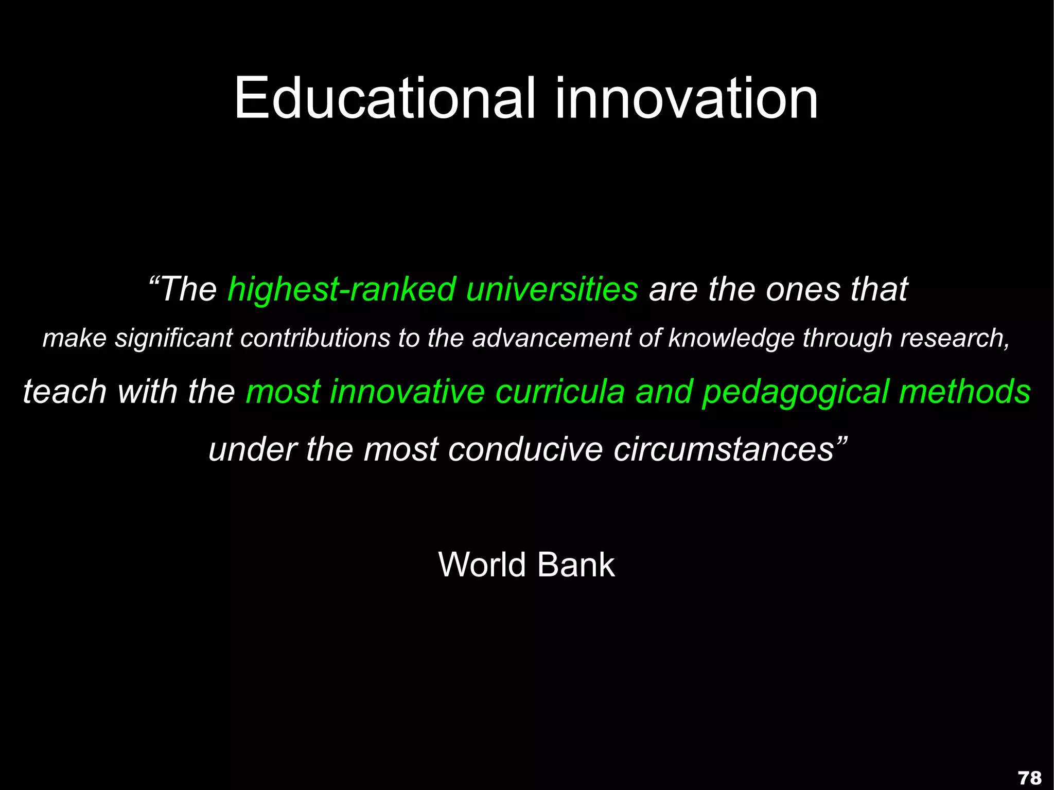 Educational innovation


         “The highest-ranked universities are the ones that
 make significant contributions to the advancement of knowledge through research,

teach with the most innovative curricula and pedagogical methods
              under the most conducive circumstances”


                                 World Bank




                                                                                    78
 