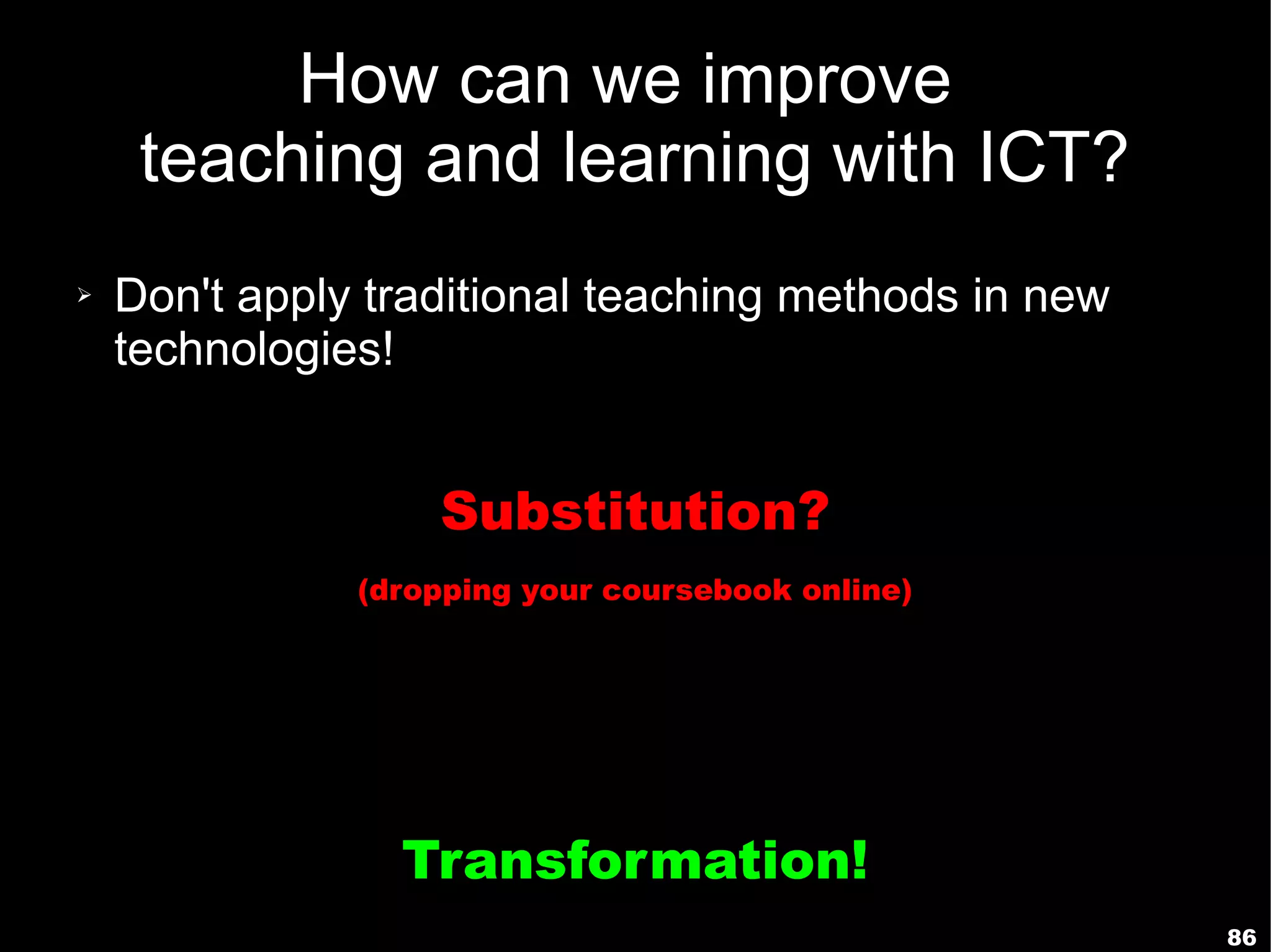 How can we improve
     teaching and learning with ICT?
➢   Don't apply traditional teaching methods in new
    technologies!


                   Substitution?
               (dropping your coursebook online)




                 Transformation!
                                                      86
 