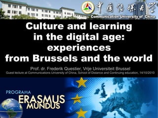 Culture and learning
     in the digital age:
        experiences
from Brussels and the world
                 Prof. dr. Frederik Questier, Vrije Universiteit Brussel
Guest lecture at Communications University of China, School of Distance and Continuing education, 14/10/2010
 