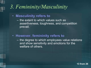 13 from 26 
3. Femininity/Masculinity 
– the extent to which values such as 
assertiveness, toughness, and competition 
prevail. 
– the degree to which employees value relations 
and show sensitivity and emotions for the 
welfare of others. 
 