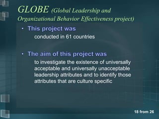 GLOBE (Global Leadership and 
Organizational Behavior Effectiveness project) 
18 from 26 
conducted in 61 countries 
to investigate the existence of universally 
acceptable and universally unacceptable 
leadership attributes and to identify those 
attributes that are culture specific 
 