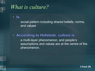 3 from 26 
What is culture? 
social pattern including shared beliefs, norms, 
and values 
a multi-layer phenomenon, and people’s 
assumptions and values are at the centre of the 
phenomenon. 
 