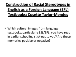 Construction of Racial Stereotypes in
 English as a Foreign Language (EFL)
 Textbooks: Cosette Taylor-Mendes


• Which cultural images from language
  textbooks, particularly ESL/EFL, you have read
  in earlier schooling stick out to you? Are these
  memories positive or negative?
 