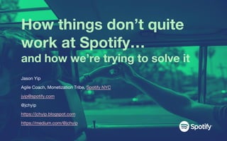 How things don’t quite
work at Spotify…
and how we’re trying to solve it
Jason Yip
Agile Coach, Monetization Tribe, Spotify NYC
jyip@spotify.com
@jchyip
https://jchyip.blogspot.com
https://medium.com/@jchyip
 