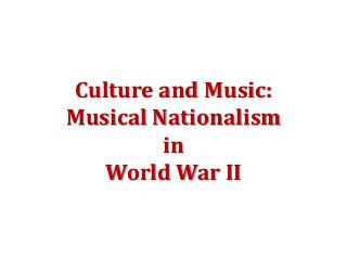 Culture and Music:
Musical Nationalism
in
World War II
 