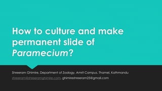 How to culture and make
permanent slide of
Paramecium?
Shreeram Ghimire, Department of Zoology, Amrit Campus, Thamel, Kathmandu
shreeram@shreeramghimire.com, ghimireshreeram25@gmail.com
 