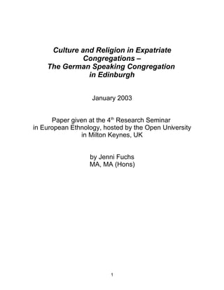 Culture and Religion in Expatriate
              Congregations –
    The German Speaking Congregation
               in Edinburgh


                   January 2003


      Paper given at the 4th Research Seminar
in European Ethnology, hosted by the Open University
               in Milton Keynes, UK


                  by Jenni Fuchs
                  MA, MA (Hons)




                         1
 