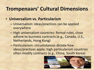 Trompenaars’ Cultural Dimensions
• Universalism vs. Particularism
– Universalism: ideas/practices can be applied
everywhere
– High universalism countries: formal rules, close
adhere to business contracts (e.g., Canada, U.S.,
Netherlands, Hong Kong)
– Particularism: circumstances dictate how
ideas/practices apply; high particularism countries
often modify contracts (e.g., China, South Korea)

 