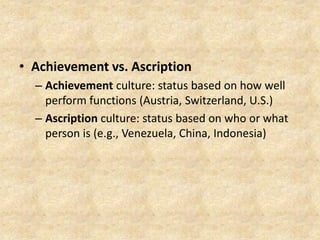 • Achievement vs. Ascription
– Achievement culture: status based on how well
perform functions (Austria, Switzerland, U.S.)
– Ascription culture: status based on who or what
person is (e.g., Venezuela, China, Indonesia)

 