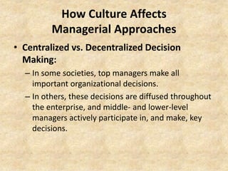 How Culture Affects
Managerial Approaches
• Centralized vs. Decentralized Decision
Making:
– In some societies, top managers make all
important organizational decisions.
– In others, these decisions are diffused throughout
the enterprise, and middle- and lower-level
managers actively participate in, and make, key
decisions.

 