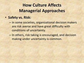How Culture Affects
Managerial Approaches
• Safety vs. Risk:
– In some societies, organizational decision makers
are risk averse and have great difficulty with
conditions of uncertainty.
– In others, risk taking is encouraged, and decision
making under uncertainty is common.

 