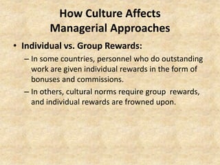 How Culture Affects
Managerial Approaches
• Individual vs. Group Rewards:
– In some countries, personnel who do outstanding
work are given individual rewards in the form of
bonuses and commissions.
– In others, cultural norms require group rewards,
and individual rewards are frowned upon.

 