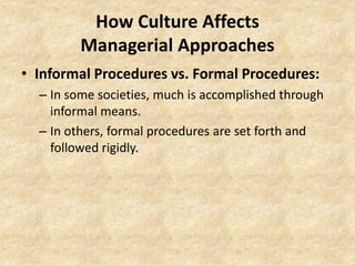 How Culture Affects
Managerial Approaches
• Informal Procedures vs. Formal Procedures:
– In some societies, much is accomplished through
informal means.
– In others, formal procedures are set forth and
followed rigidly.

 