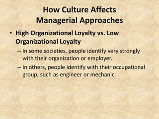 How Culture Affects
Managerial Approaches
• High Organizational Loyalty vs. Low
Organizational Loyalty
– In some societies, people identify very strongly
with their organization or employer.
– In others, people identify with their occupational
group, such as engineer or mechanic.

 