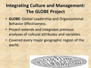 Integrating Culture and Management:
The GLOBE Project
• GLOBE: Global Leadership and Organizational
Behavior Effectiveness.
• Project extends and integrates previous
analyses of cultural attributes and variables.
• Covered every major geographic region of the
world.

 