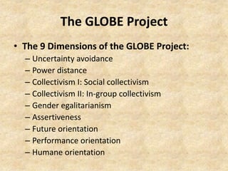 The GLOBE Project
• The 9 Dimensions of the GLOBE Project:
– Uncertainty avoidance
– Power distance
– Collectivism I: Social collectivism
– Collectivism II: In-group collectivism
– Gender egalitarianism
– Assertiveness
– Future orientation
– Performance orientation
– Humane orientation

 