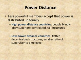 Power Distance
• Less powerful members accept that power is
distributed unequally
– High power distance countries: people blindly
obey superiors; centralized, tall structures
– Low power distance countries: flatter,
decentralized structures, smaller ratio of
supervisor to employee

 
