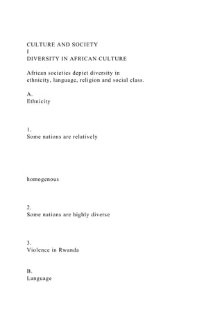 CULTURE AND SOCIETY
I
DIVERSITY IN AFRICAN CULTURE
African societies depict diversity in
ethnicity, language, religion and social class.
A.
Ethnicity
1.
Some nations are relatively
homogenous
2.
Some nations are highly diverse
3.
Violence in Rwanda
B.
Language
 