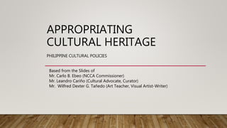 APPROPRIATING
CULTURAL HERITAGE
PHILIPPINE CULTURAL POLICIES
Based from the Slides of
Mr. Carlo B. Ebeo (NCCA Commissioner)
Mr. Leandro Cariño (Cultural Advocate, Curator)
Mr. Wilfred Dexter G. Tañedo (Art Teacher, Visual Artist-Writer)
 