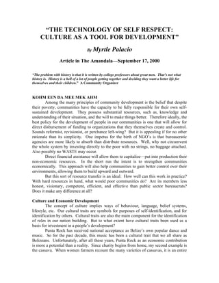 “THE TECHNOLOGY OF SELF RESPECT:
     CULTURE AS A TOOL FOR DEVELOPMENT”
                                       By Myrtle        Palacio
                   Article in The Amandala—September 17, 2000

“The problem with history is that it is written by college professors about great men. That’s not what
history is. History is a hell of a lot of people getting together and deciding they want a better life for
themselves and their children.” A Community Organizer



KOHM EEN DA MEE MEK AHM
        Among the many principles of community development is the belief that despite
their poverty, communities have the capacity to be fully responsible for their own self-
sustained development. They possess substantial resources, such as, knowledge and
understanding of their situation, and the will to make things better. Therefore ideally, the
best policy for the development of people in our communities is one that will allow for
direct disbursement of funding to organizations that they themselves create and control.
Sounds reformist, revisionist, or perchance left-wing? But it is appealing if for no other
rationale than its simplicity. One impetus for the birth of NGO’s is that bureaucratic
agencies are more likely to absorb than distribute resources. Well, why not circumvent
the whole system by investing directly to the poor with no strings, no baggage attached.
Also possibly no WASTE may occur.
        Direct financial assistance will allow them to capitalize—put into production their
non-economic resources. In the short run the intent is to strengthen communities
economically. This approach will also help communities to gain better control over their
environments, allowing them to build upward and outward.
        But this sort of resource transfer is an ideal. How well can this work in practice?
With hard resources in hand, what would poor communities do? Are its members less
honest, visionary, competent, efficient, and effective than public sector bureaucrats?
Does it make any difference at all?

Culture and Economic Development
         The concept of culture implies ways of behaviour, language, belief systems,
lifestyle, etc. Our cultural traits are symbols for purposes of self-identification, and for
identification by others. Cultural traits are also the main component for the identification
of roles in our nation building. But to what extent have cultural traits been used as a
basis for investment in a people’s development?
         Punta Rock has received national acceptance as Belize’s own popular dance and
music. So for the past decade, this music has been a cultural trait that we all share as
Belizeans. Unfortunately, after all these years, Punta Rock as an economic contribution
is more a potential than a reality. Since charity begins from home, my second example is
the cassava. When women farmers recount the many varieties of cassavas, it is an entire
 