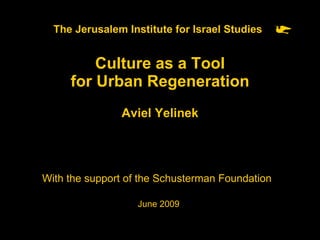 The Jerusalem Institute for Israel Studies   Culture as a Tool for Urban Regeneration Aviel Yelinek With the support of the Schusterman Foundation   June 2009 