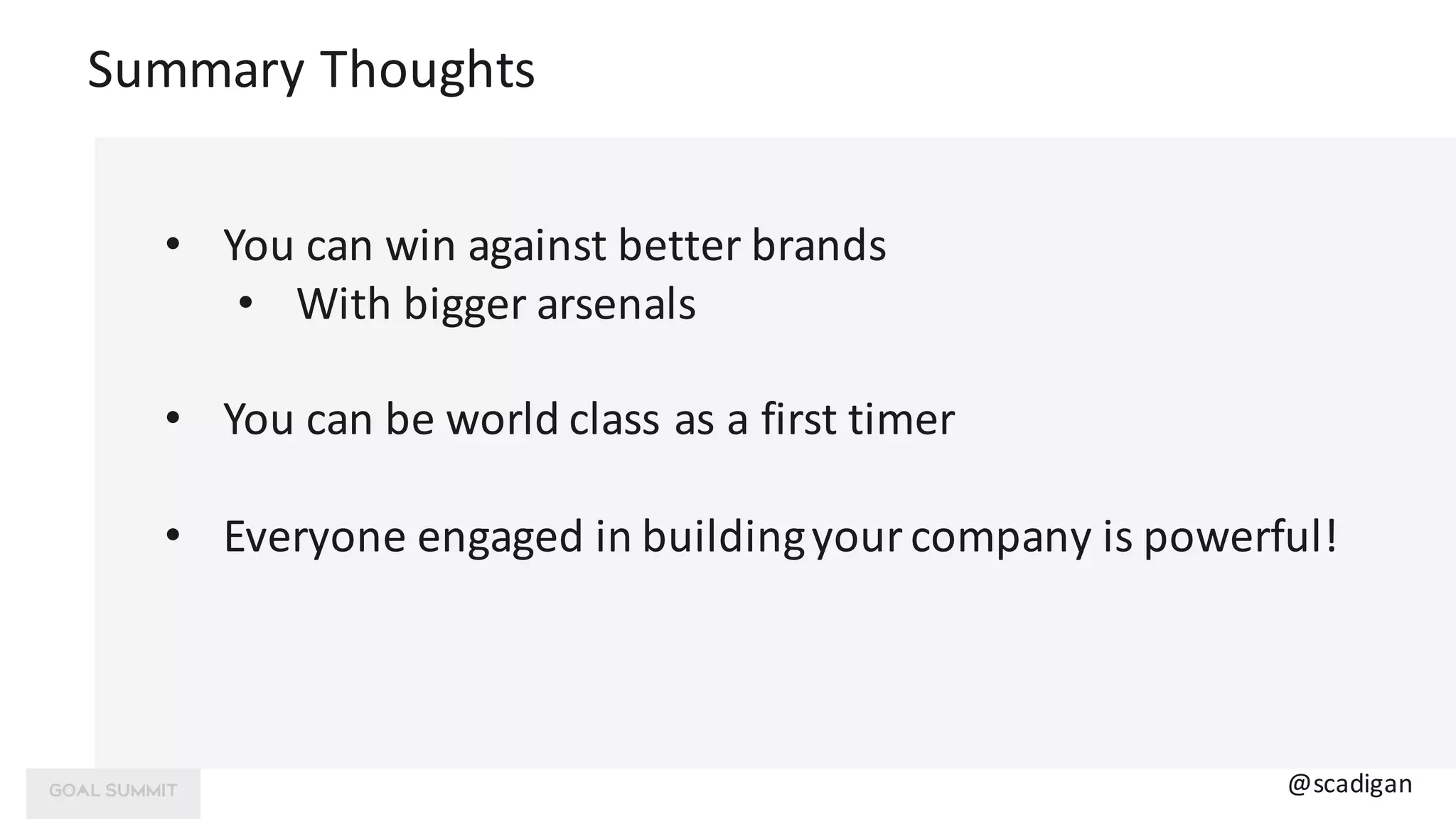 Summary	Thoughts
• You	can	win	against	better	brands
• With	bigger	arsenals
• You	can	be	world class	as	a	first timer
• Everyone	engaged	in	building	your	company	is	powerful!
@scadigan
 