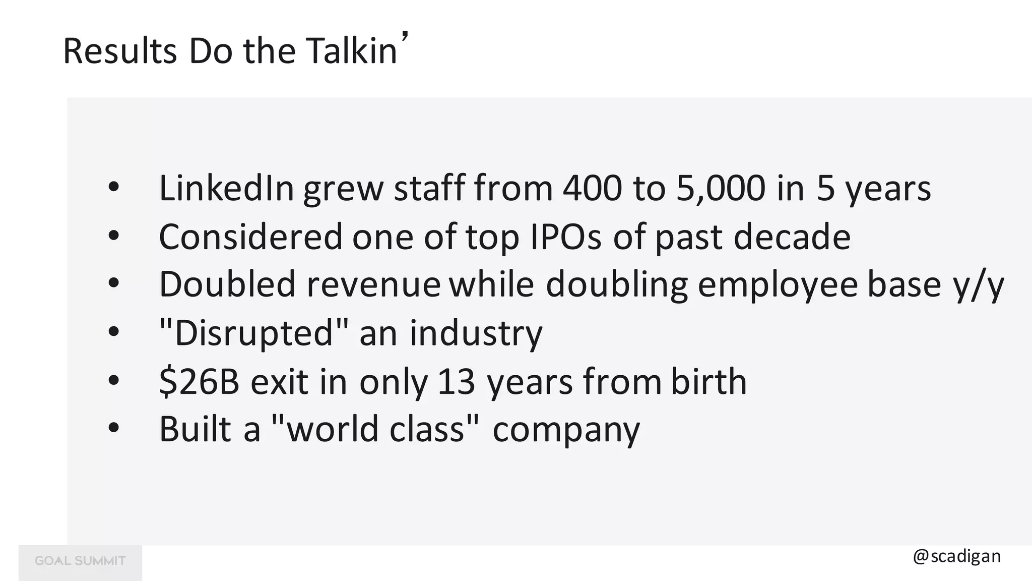 Results	Do	the	Talkin’
@scadigan
• LinkedIn	grew	staff	from	400	to	5,000	in	5	years
• Considered	one	of	top	IPOs	of	past	decade
• Doubled	revenue	while	doubling	employee	base	y/y
• "Disrupted"	an	industry
• $26B	exit	in	only	13	years	from	birth
• Built	a	"world class"	company
 