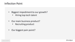 Inflection	Point
@scadigan
• Biggest	impediment	to	our	growth?
• Hiring	top	tech	talent
• Our	main	business	product?
• Rec...
