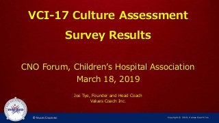 VCI-17 Culture Assessment
Survey Results
CNO Forum, Children’s Hospital Association
March 18, 2019
Joe Tye, Founder and Head Coach
Values Coach Inc.
Copyright © 2019, Values Coach Inc.
 