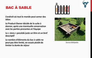 BAC À SABLE
L’endroit où tout le monde peut semer des
idées

Le Product Owner décide de la suite à
donner, après une éventuelle conversation
avec les parties prenantes et l’équipe
La « story » possède juste un titre et un bref
descriptif
Le nombre d’éléments du bac à sable ne
peut pas être limité, on essaie plutôt de
limiter la durée de séjour

Source Wikipedia

 