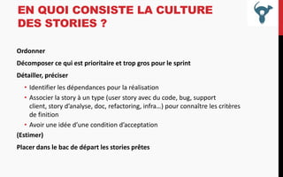EN QUOI CONSISTE LA CULTURE
DES STORIES ?
Ordonner
Décomposer ce qui est prioritaire et trop gros pour le sprint
Détailler, préciser
• Identifier les dépendances pour la réalisation
• Associer la story à un type (user story avec du code, bug, support
client, story d’analyse, doc, refactoring, infra…) pour connaître les critères
de finition
• Avoir une idée d’une condition d’acceptation
(Estimer)
Placer dans le bac de départ les stories prêtes

 