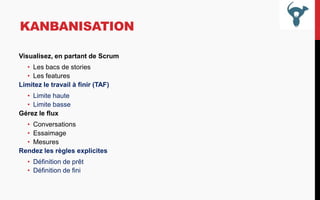 KANBANISATION
Visualisez, en partant de Scrum
• Les bacs de stories
• Les features
Limitez le travail à finir (TAF)
• Limite haute
• Limite basse
Gérez le flux
• Conversations
• Essaimage
• Mesures
Rendez les règles explicites
• Définition de prêt
• Définition de fini

 