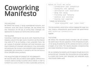 Coworking
Manifesto
THE CHALLENGE
We believe that society is facing unprecedented economic, envi-
ronmental, social and cultural challenges. We also believe that
new innovations are the key to turning these challenges into
opportunities to improve our communities and our planet.
 
THE SOLUTION
Coworking is redefining the way we do work. Inspired by the par-
ticipatory culture of the open source movement and the empowe-
ring nature of IT, we are building a more sustainable future. We
are a group of connected individuals and small businesses crea-
ting an economy of innovation and creativity in our communities
and worldwide. We envision a new economic engine composed of
collaboration and community, in contrast to the silos and secrecy
of the 19th/20th century economy.
 
THE VALUE/THE CODE OF CONDUCT OF THE COMMUNITY
We have the talent. We just need to work together. Different envi-
ronments need to overlap, to connect and to interact in order to
transform our culture. In order to create a sustainable community
based on trust, we value: 
    * collaboration over competition 
    * community over agendas 
    * participation over observation 
    * doing over saying 
    * friendship over formality 
    * boldness over assurance 
    * learning over expertise 
   * people over personalities
    * "value ecosystem" over "value chain" 
 
This new economy cannot thrive without engaging the larger busi-
ness, creative, entrepreneurial, governmental, non governmental
a n d t e c h n i c a l c o m m u n i t i e s 
together.
 
THE FUTURE
We believe that innovation breeds innovation. We will transform
the world culture into one supportive of the entrepreneurial spirit,
of risk taking, of pioneering into the unknown territories as the gre-
at leaders of our times. This requires education, entrepreneurship
and a large networked of creative workspaces.
 
We are reshaping the economy and the society through social entre-
preneurship and  innovation. Our communities are coming together
to re-build more human scale, networked, and sustainable econo-
mies to build a better world.
10
 