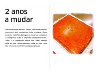 2 anos
a mudar
Dois anos a mudar pessoas e a forma como elas trabalham
e se em dois anos conseguimos mudar pessoas e a forma
como elas trabalham, conseguimos mudar as empresas. E
se conseguimos mudar as empresas, conseguimos mudar a
cidade. E se conseguimos mudar uma cidade, podemos
mudar um país, e se conseguirmos mudar um país, vamos
estar a mudar o mundo! Uma pessoa de cada vez!
 
