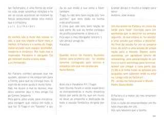 Ser factoryano, é uma forma de estar
na vida, onde solidiﬁcar relações e fa-
zer as coisas acontecer se revelam às
forças propulsoras  desse sítio mítico
que é o Factory. 
L u í s G u i m a r ã e s 
Os sonhos são o mote das nossas vi-
das, o que nos impele a fazer mais e
melhor. O Factory é o sonho do Tiago,
materializado num espaço acolhedor,
moderno e dinâmico. Por tudo isso é
inspirador. Parabéns e obrigado Tia-
go! Venham muitos e bons anos.
Luis Fernandes
No Factory conheci pessoas que me
ajudam, apoiam e me empurram para
a frente, para que eu consiga mais. O
espírito de entre-ajuda é muito forte.
Não me levam a mal os demais, mas
devo salientar aqui o meu amigo Tia-
go Gomes Sequeira.
Pela garra, pela visão, pela iniciativa,
pela coragem que coloca em tudo o
que faz. O Tiago é um "fazedor" e aju-
da os que estão à sua volta a fazer
também.
Tiago, tu não tens bem noção dos "em-
purrões" que tens dado na minha
vida proﬁssional.
E creio que não tens bem noção de
que parte do que eu tenho consegui-
do proﬁssionalmente, o devo a ti.
Fica aqui o meu Obrigado! sincero :)
Um abraço amigo do
Paradise
Quando entrei no Factory Business
Center pela primeira vez, fui imedia-
tamente contagiado pelo sorriso e
simpatia com que me receberam.
Nuno Bastos
Bom dia e Parabéns FY / Tiago!
Sem dúvida foram e serão experiênci-
as extraordinárias e muito dinamiza-
dores por parte do Fy, que em muito
se deve ao empenho e dedicação de
toda a  equipa  fantástica dirigida por
ti!
Grande abraço e muitos e longos para-
béns!
António José Araújo
Um dia entrei no Factory no início da
tarde para fazer inscrição para um
workshop que ia decorrer na semana
seguinte. Já que estava aí, fui assistir
a uma sessão que estava a decorrer.
No ﬁnal da sessão fui ver os prepara-
tivos do pitch e uma sessão de prepa-
ração para o mesmo. Depois outro
workshop, um agradável lanche de
networking, uma apresentação de um
livro e outro workshop para terminar.
Acabei por chegar a casa perto das
21:00 e já tinha todas as pessoas pre-
ocupadas sem saberem onde eu esta-
va. Longa vida ao factory!!!
PS - Ainda me falta provar o Shushi
Pedro Sousa Basto
O Factory é o motor, do meu empreen-
dedorismo.
Criei o clube do empreendedor em Pe-
nela inspirado em vós.
Vós sois Maiores que o Sonho.
xxv
 