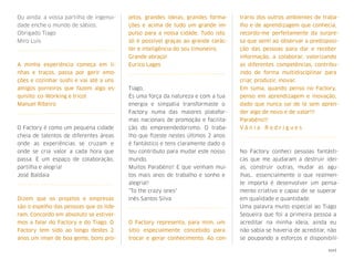 Ou ainda: a vossa partilha de ingenui-
dade enche o mundo de sábios.
Obrigado Tiago
Miro Luis
A minha experiência começa em li-
nhas e traços, passa por gerir emo-
ções e cozinhar sushi e vai até a uns
amigos porreiros que fazem algo es-
quisito: co-Working e tricot
Manuel Ribeiro
O Factory é como um pequena cidade
cheia de talentos de diferentes áreas
onde as experiências se cruzam e
onde se cria valor a cada hora que
passa. É um espaço de colaboração,
partilha e alegria!
José Baldaia
Dizem que os projetos e empresas
são o espelho das pessoas que os lide-
ram. Concordo em absoluto se estiver-
mos a falar do Factory e do Tiago. O
Factory tem sido ao longo destes 2
anos um íman de boa gente, bons pro-
jetos, grandes ideias, grandes forma-
ções e acima de tudo um grande im-
pulso para a nossa cidade. Tudo isto
só é possível graças ao grande carác-
ter e inteligência do seu timoneiro.
Grande abraço!
Eurico Lages
Tiago,
És uma força da natureza e com a tua
energia e simpatia transformaste o
Factory numa das maiores platafor-
mas nacionais de promoção e facilita-
ção do empreendedorismo. O traba-
lho que ﬁzeste nestes últimos 2 anos
é fantástico e tens claramente dado o
teu contributo para mudar este nosso
mundo.
Muitos Parabéns!! E que venham mui-
tos mais anos de trabalho e sonho e
alegria!!
"To the crazy ones"
Inês Santos Silva
O Factory representa, para mim, um
sítio especialmente concebido para
trocar e gerar conhecimento. Ao con-
trário dos outros ambientes de traba-
lho e de aprendizagem que conhecia,
recordo-me perfeitamente da surpre-
sa que senti ao observar a predisposi-
ção das pessoas para dar e receber
informação, a colaborar, valorizando
as diferentes competências, contribu-
indo de forma multidisciplinar para
criar, produzir, inovar.
Em suma, quando penso no Factory,
penso em aprendizagem e inovação,
dado que  nunca saí de lá sem apren-
der algo de novo e de valor!!!
Parabéns!!!
V â n i a R o d r i g u e s
No Factory conheci pessoas fantásti-
cas que me ajudaram a destruir idei-
as, construir outras, mudar as agu-
lhas… essencialmente o que realmen-
te importa é desenvolver um pensa-
mento criativo e capaz de se superar
em qualidade e quantidade.
Uma palavra muito especial ao Tiago
Sequeira que foi a primeira pessoa a
acreditar na minha ideia, ainda eu
não sabia se haveria de acreditar, não
se poupando a esforços e disponibili-
xxvi
 