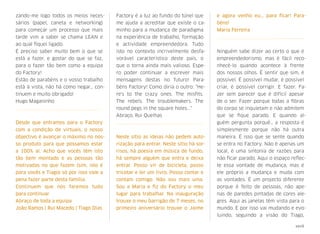 zando-me logo todos os meios neces-
sários (papel, caneta e networking)
para começar um processo que mais
tarde vim a saber se chama LEAN e
ao qual ﬁquei ligado.
É preciso saber muito bem o que se
está a fazer, e gostar do que se faz,
para o fazer tão bem como a equipa
do Factory!
Estão de parabéns e o vosso trabalho
está à vista, não há como negar… con-
tinuem e muito obrigado!
Hugo Maganinho
Desde que entramos para o Factory
com a condição de virtuais, o nosso
objectivo é avançar o máximo no nos-
so produto para que possamos estar
a 100% aí.  Acho que vocês têm isto
tão bem montado e as pessoas tão
motivadas no que fazem (sim, isto é
para vocês e Tiago) só por isso vale a
pena fazer parte desta família.
Continuem que nós faremos tudo
para continuar.
Abraço de toda a equipa
João Ramos | Rui Macedo | Tiago Dias
Factory é a luz ao fundo do túnel que
me ajuda a acreditar que existe o ca-
minho para a mudança de paradigma
na experiência de trabalho, formação
e actividade empreendedora. Tudo
isto no contexto incrivelmente desfa-
vorável característico deste país, o
que o torna ainda mais valioso. Espe-
ro poder continuar a escrever mais
mensagens destas no futuro! Para-
béns Factory! Como diria o outro: "He-
re's to the crazy ones. The misﬁts.
The rebels. The troublemakers. The
round pegs in the square holes..."
Abraço, Rui Quelhas
Neste sítio as ideias não pedem auto-
rização para entrar. Neste sítio há sor-
risos, há poesia em música de fundo,
há sempre alguém que entra e deixa
entrar. Posso vir de bicicleta, posso
tricotar e ler um livro. Posso contar e
contam comigo. Não sou mais uma.
Sou a Maria e ﬁz do Factory o meu
lugar para trabalhar. Na inauguração
trouxe o meu barrigão de 7 meses, no
primeiro aniversário trouxe o Jaime
e agora venho eu... para ﬁcar! Para-
béns!
Maria Ferreira
Ninguém sabe dizer ao certo o que é
empreendedorismo, mas é fácil reco-
nhecê-lo quando acontece à frente
dos nossos olhos. É sentir que sim, é
possível. É possível mudar, é possível
criar, é possível corrigir. E fazer. Fa-
zer sem parecer que é difícil apesar
de o ser. Fazer porque todas a ﬁbras
do corpo se inquietam e não admitem
que se ﬁque parado. E quando al-
guém pergunta porquê… a resposta é
simplesmente porque não há outra
maneira. É isso que se sente quando
se entra no Factory. Não é apenas um
local, é uma sintonia de razões para
não ﬁcar parado. Aqui o espaço reﬂec-
te essa vontade de mudança, mas é
ele próprio a mudança e muda com
as vontades. É um projecto diferente
porque é feito de pessoas, não ape-
nas de paredes pintadas de cores ale-
gres. Aqui as janelas têm vista para o
mundo. E por isso vai mudando e evo-
luindo, seguindo a visão do Tiago,
xxvii
 