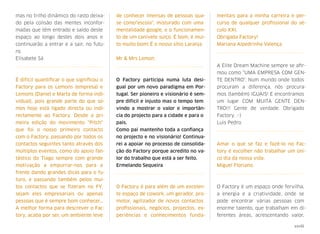 mas no trilho dinâmico do rasto deixa-
do pela colisão das mentes inconfor-
madas que têm entrado e saído deste
espaço ao longo destes dois anos e
continuarão a entrar e a sair, no futu-
ro.
Elisabete Sá
É difícil quantiﬁcar o que signiﬁcou o
Factory para os Lemons (empresa) e
Lemons (Daniel e Marta de forma indi-
vidual), pois grande parte do que so-
mos hoje está ligado directa ou indi-
rectamente ao Factory. Desde a pri-
meira edição do movimento "Pitch"
que foi o nosso primeiro contacto
com o Factory, passando por todos os
contactos seguintes tanto através dos
múltiplos eventos, como do apoio fan-
tástico do Tiago sempre com grande
motivação a empurrar-nos para a
frente dando grandes dicas para o fu-
turo, e passando também pelos mui-
tos contactos que se ﬁzeram no FY,
sejam eles empresariais ou apenas
pessoas que é sempre bom conhecer…
A melhor forma para descrever o Fac-
tory, acaba por ser, um ambiente leve
de conhecer imensas de pessoas qua-
se como"escola", misturado com uma
mentalidade google, e o funcionamen-
to de um canivete suíço. É bom, é mui-
to muito bom! É o nosso sítio Laranja
Mr & Mrs Lemon
O Factory participa numa luta desi-
gual por um novo paradigma em Por-
tugal. Ser pioneiro e visionário é sem-
pre difícil e injusto mas o tempo tem
vindo a mostrar o valor e importân-
cia do projecto para a cidade e para o
país.
Como pai mantenho toda a conﬁança
no projecto e no visionário! Continua-
rei a apoiar no processo de consolida-
ção do Factory porque acredito no va-
lor do trabalho que está a ser feito.
Ermelando Sequeira
O Factory é para além de um excelen-
te espaço de cowork, um gerador, pro-
motor, agilizador de novos contactos
proﬁssionais, negócios, projectos, ex-
periências e conhecimentos funda-
mentais para a minha carreira e per-
curso de qualquer proﬁssional do sé-
culo XXI.
Obrigada Factory!
Mariana Alpedrinha Valença
A Elite Dream Machine sempre se aﬁr-
mou como "UMA EMPRESA COM GEN-
TE DENTRO". Num mundo onde todos
procuram a diferença, nós procura-
mos (também) IGUAIS! E encontramos
um lugar COM MUITA GENTE DEN-
TRO!!! Gente de verdade. Obrigado
Factory. :-)
Luis Pedro
Amar o que se faz e fazê-lo no Fac-
tory é escolher não trabalhar um úni-
co dia da nossa vida.
Miguel Floriano
O Factory é um espaço onde fervilha,
a energia e a criatividade, onde se
pode encontrar várias pessoas com
enorme talento, que trabalham em di-
ferentes áreas, acrescentando valor,
xxviii
 