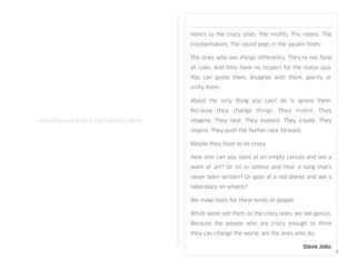 Here’s to the crazy ones. The misﬁts. The rebels. The
troublemakers. The round pegs in the square holes.
The ones who see things differently. They’re not fond
of rules. And they have no respect for the status quo.
You can quote them, disagree with them, glorify or
vilify them.
About the only thing you can’t do is ignore them.
Because they change things. They invent. They
imagine. They heal. They explore. They create. They
inspire. They push the human race forward.
Maybe they have to be crazy.
How else can you stare at an empty canvas and see a
work of art? Or sit in silence and hear a song that’s
never been written? Or gaze at a red planet and see a
laboratory on wheels?
We make tools for these kinds of people.
While some see them as the crazy ones, we see genius.
Because the people who are crazy enough to think
they can change the world, are the ones who do.

 
 
 
 
 
 
 
 
 Steve Jobs
! !
! ! Uma Polaroid ﬁcava aqui mesmo bem!
2
 
