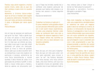 Factory seja assim especial a muitos
outros níveis, estes são os que me-
lhor conheço e para mim é o quanto
b a s t a . 
Momento à 'Cristina Caras-Lindas'
(que se arrisca a mandar pelo esgoto
as palavras anteriores): Parabéns Fac-
tory por estes primeiros estrondosos
2 anos, e Obrigada por seres quem
és! :)
Flávia Peixoto
Há um tipo de pessoas em particular
que grita "eu faço". Toda a gente que
já viveu um pouco o inicio de gran-
des ideias sabe do que estamos a fa-
lar. É o tipo que vai directo ao osso,
que sabe o que quer e que põe imedi-
atamente um plano em execução.
Quem já viveu o inicio de grandes
ideias sabe que se deve escolher bem
as companhias e que esta espécie em
particular é escassa, alimenta-se de
uma força desconhecida e morde
quando a ideia morde de volta. A or-
ganização do primeiro SuitOff, e mais
tarde a nossa vinda para o Factory,
deve-se apenas ao entusiasmo com
que o Tiago nos brindou dando-nos a
conhecer esta espécie particular de
pessoas que habita este espaço e se
tornou aos poucos a nossa segunda
casa.
Equipa da betabranch
Trabalhar no Factory é tudo em 1. 
É como trabalhar numa grande empre-
sa com pessoas diferentes para conhe-
cer e com quem trocar experiências,
é como uma empresa familiar onde
todos se conhecem bem mas com a
vantagem de separar negócios e famí-
lia e depois somos nós sozinhos ou
com mais uma ou duas pessoas e au-
tonomia completa.
Rui Carvalho
Mais do que um sítio para trabalhar.
Mais do que um sítio para estar. Um
sítio para aprender, para crescer e
para “se ser”. No Factory descobri
uma nova equipa, uma nova comuni-
dade, uma nova família, com que mui-
to aprendi e muito irei aprender. Uma
segunda casa à qual dedicarei todo o
meu esforço para a fazer crescer e
tornar no “best place to (co)work”!
Obrigado e parabéns Factory. 
Obrigado e parabéns Tiago.
José Fontaínhas
Para mim trabalhar no Factory tem
sido uma experiência verdadeiramen-
te autêntica de como um negócio
pode e deve ser enérgico e criativo. A
paixão e o entusiasmo da equipa do
Factory é contagiante e isso é um ele-
mento diferenciador que nunca encon-
trei em outro ambiente de trabalho.
Destaco a ﬁlosoﬁa e a cultura ﬂexível
que privilegiam o que o coworker pre-
cisa e não propriamente o que faz,
proporcionando a partilha de contac-
tos, conhecimentos e sinergias entre
os Factoryanos.
Resumindo o Factory não é apenas
um espaço físico de partilha de recur-
sos, é uma partilha de ideias, experi-
ências e vidas! Força Factory Team,
tudo de bom e continuem assim!!! ;)
Nuno Fernandes
xxx
 
