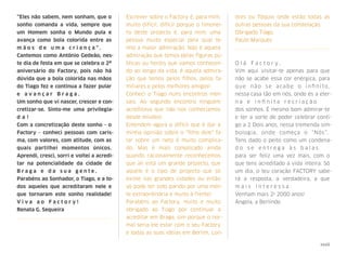 “Eles não sabem, nem sonham, que o
sonho comanda a vida, sempre que
um Homem sonha o Mundo pula e
avança como bola colorida entre as
m ã o s d e u m a c r i a n ç a " . 
Cantemos como António Gedeão, nes-
te dia de festa em que se celebra o 2º
aniversário do Factory, pois não há
dúvida que a bola colorida nas mãos
do Tiago fez e continua a fazer pular
e a v a n ç a r B r a g a . 
Um sonho que vi nascer, crescer e con-
cretizar-se. Sinto-me uma privilegia-
d a ! 
Com a concretização deste sonho - o
Factory - conheci pessoas com caris-
ma, com valores, com atitude, com as
quais partilhei momentos únicos. 
Aprendi, cresci, sorri e voltei a acredi-
tar na potencialidade da cidade de
B r a g a e d a s u a g e n t e . 
Parabéns ao Sonhador, o Tiago, e a to-
dos aqueles que acreditaram nele e
que tornaram este sonho realidade! 
V i v a a o F a c t o r y ! 
Renata G. Sequeira
Escrever sobre o Factory é, para mim,
muito difícil; difícil porque o timonei-
ro deste projecto é, para mim, uma
pessoa muito especial pela qual te-
nho a maior admiração. Não é aquela
admiração que temos pelas ﬁguras pú-
blicas ou heróis que vamos conhecen-
do ao longo da vida, é aquela admira-
ção que temos pelos ﬁlhos, pelos fa-
miliares e pelos melhores amigos!
Conheci o Tiago nuns encontros men-
sais. Ao segundo encontro ninguém
acreditava que não nos conhecíamos
desde miúdos!
Entendem agora o difícil que é dar a
minha opinião sobre o "ﬁlho dele" fa-
lar sobre um neto é muito complica-
do. Mas é mais complicado ainda
quando racionalmente reconhecemos
que ali está um grande projecto, que
aquele é o tipo de projecto que só
existe nas grandes cidades ou então
só pode ter sido parido por uma men-
te extraordinária e muito à frente!
Parabéns ao Factory, muito e muito
obrigado ao Tiago por continuar a
acreditar em Braga, sim porque o nor-
mal seria ele estar com o seu Factory
e todas as suas ideias em Berlim, Lon-
dres ou Tóquio onde estão todas as
outras pessoas da sua constelação.
Obrigado Tiago.
Paulo Marques
O l á F a c t o r y ,  
Vim aqui visitar-te apenas para que
não se acabe essa cor enérgica, para
que não se acabe o inﬁnito, 
nessa casa tão em nós, onde és a eter-
n a e i n ﬁ n i t a r e c r i a ç ã o 
dos sonhos. É mesmo bom admirar-te
e ter a sorte de poder celebrar conti-
go a 2 Dois anos, nessa tremenda sim-
bologia, onde começa o “Nós”.  
Tens dado o peito como um condena-
d o s e e n t r e g a à s b a l a s 
para ser feliz uma vez mais, com o
que tens acreditado a vida inteira. Só
um dia, o teu coração FACTORY sabe-
rá a resposta, a verdadeira, a que
m a i s i n t e r e s s a .  
Venham mais 2! 2000 anos!
Ângela, a Berlinde.
xxxii
 